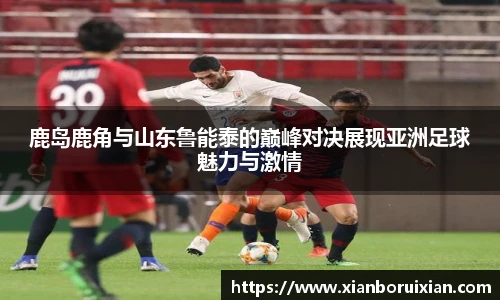 鹿岛鹿角与山东鲁能泰的巅峰对决展现亚洲足球魅力与激情