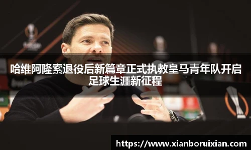 哈维阿隆索退役后新篇章正式执教皇马青年队开启足球生涯新征程